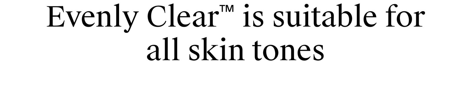 Evenly Clear™ is suitable for all skin tones.