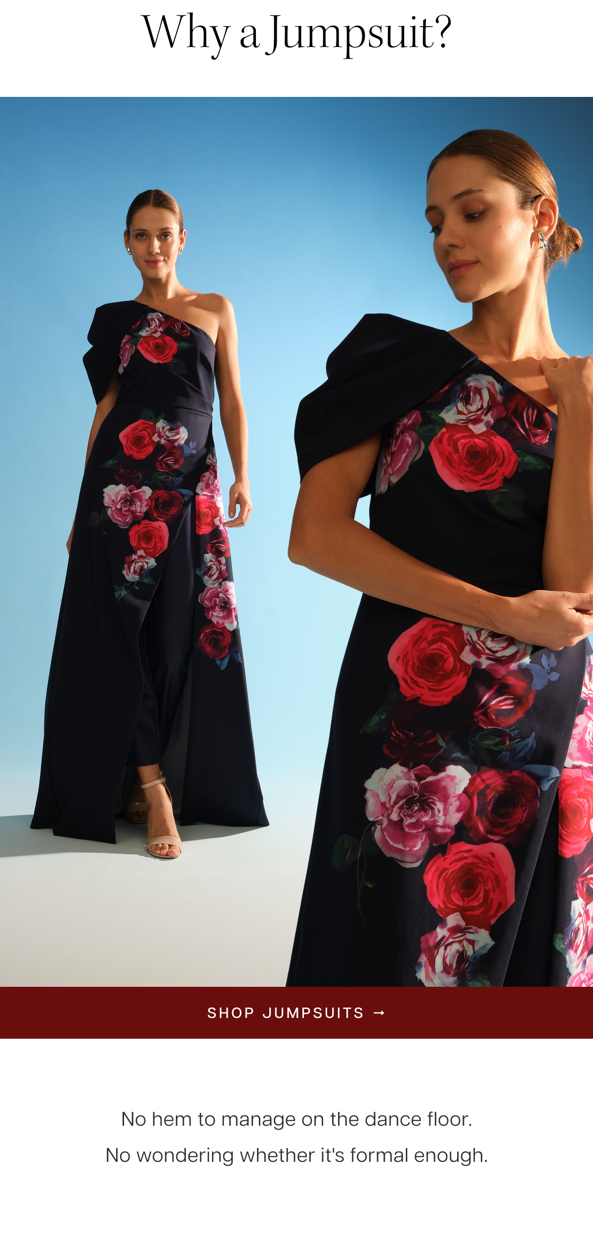 Why a Jumpsuit? No hem to manage on the dance floor. No wondering whether it's formal enough. Shop Jumpsuits 