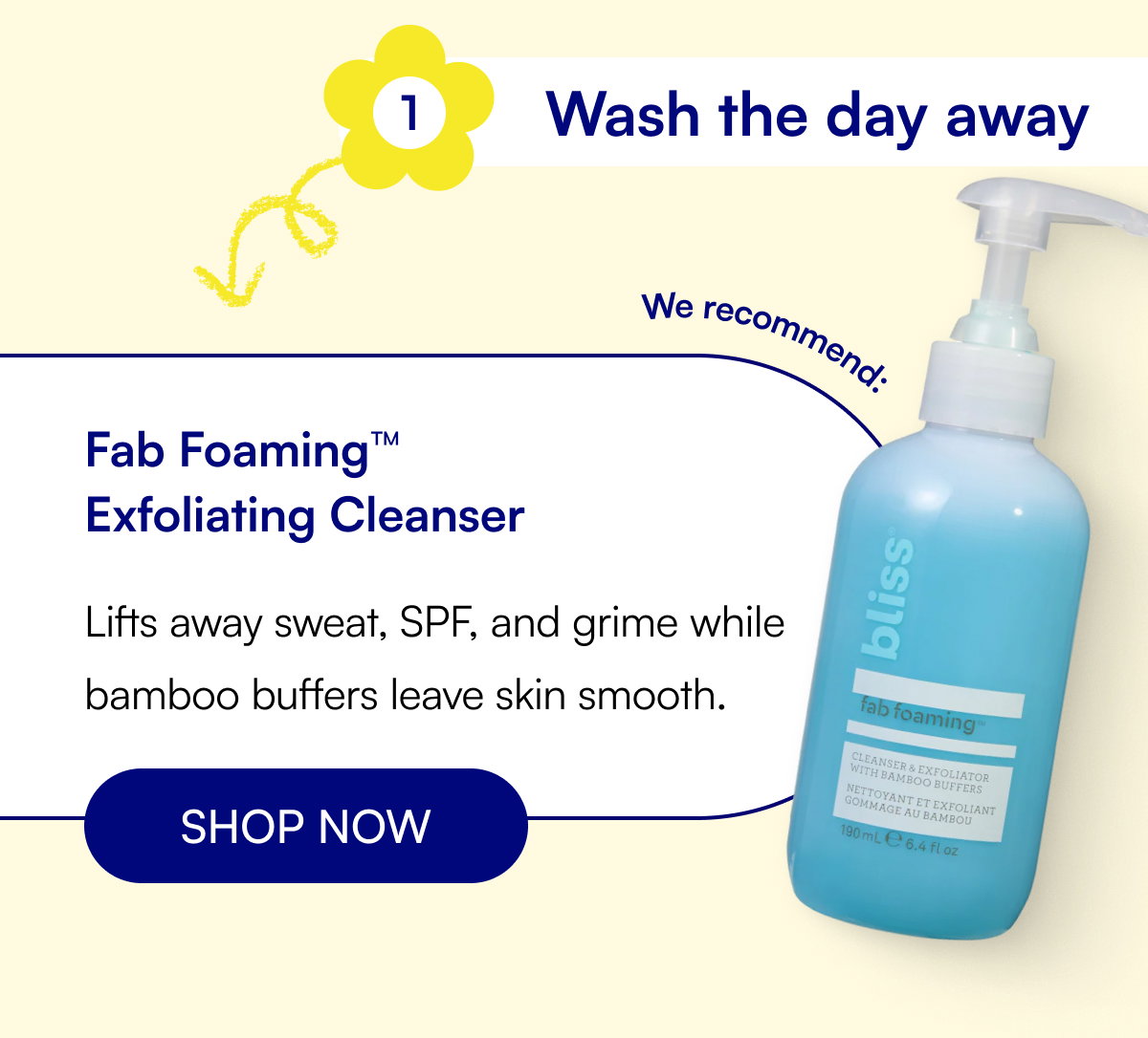 1 Wash the day away Fab Foaming™ Exfoliating Cleanser Lifts away sweat, SPF, and grime while bamboo buffers leave skin smooth. SHOP NOW