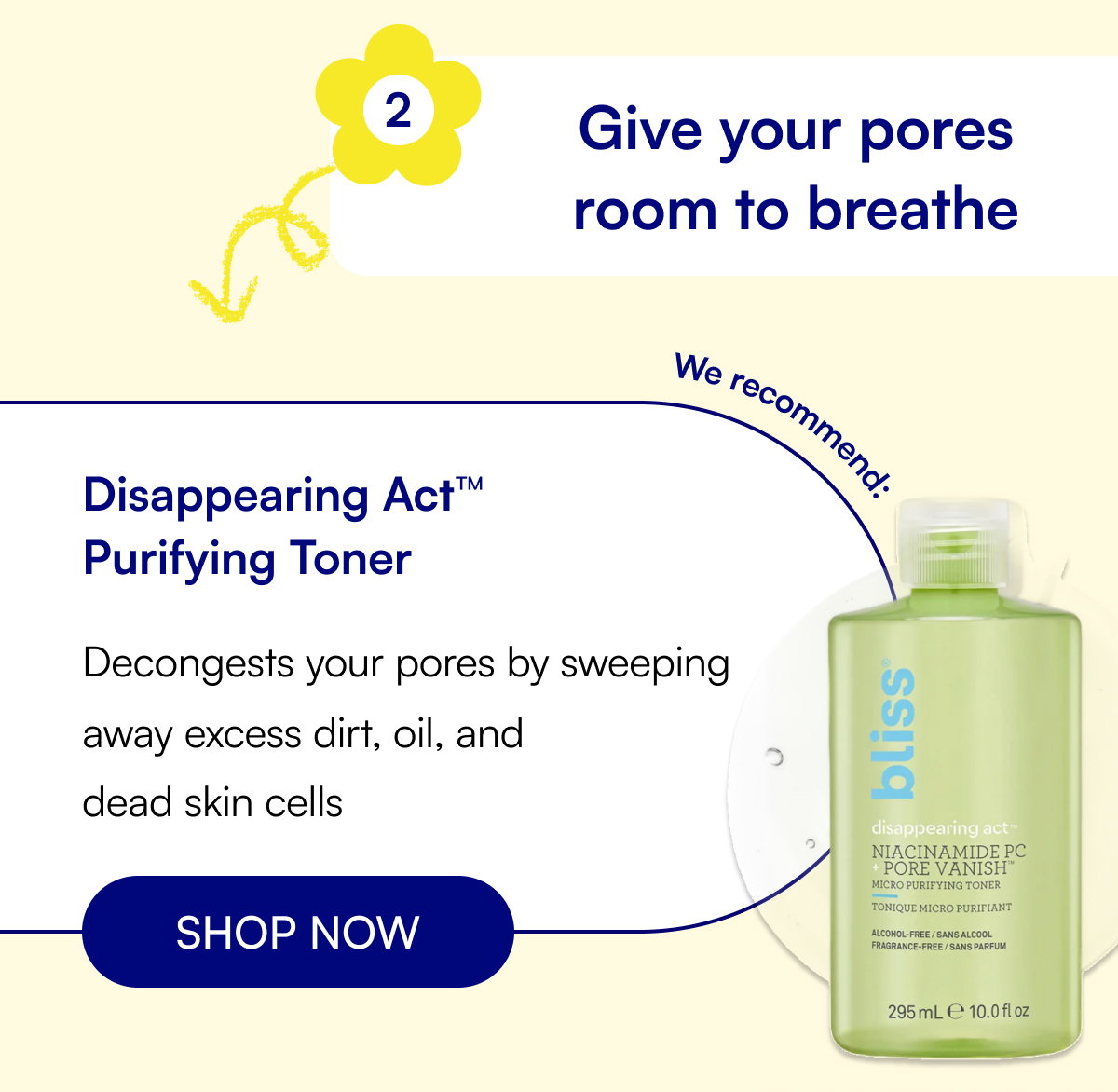 2 Give your pores room to breathe Disappearing Act™ Purifying Toner Decongests your pores by sweeping away excess dirt, oil, and dead skin cells SHOP NOW