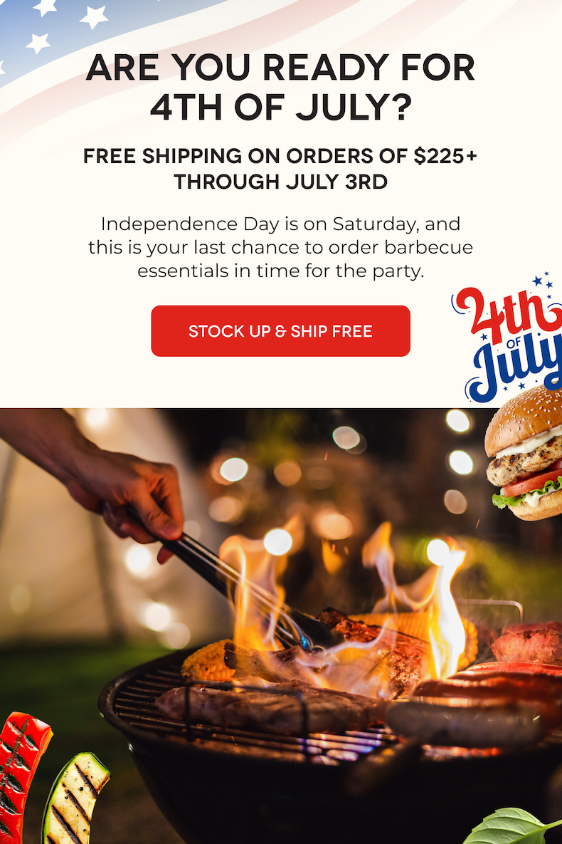 ARE YOU READY FOR 4TH OF JULY? FREE Shipping on Orders of $225+ Through July 3rd Independence Day is on Saturday, and this is your last chance to order barbecue essentials in time for the party. STOCK UP & SHIP FREE