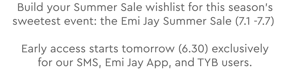 Build your Summer Sale wishlist for this season’s sweetest event: the Emi Jay Summer Sale (7.1 -7.7) Early access starts tomorrow (6.30) exclusively for our SMS, Emi Jay App, and TYB users.