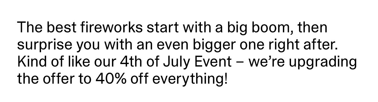 The best fireworks start with a big boom, then surprise you with an even bigger one right after. Kind of like our 4th of July Event – we’re upgrading the offer to 40% off everything!