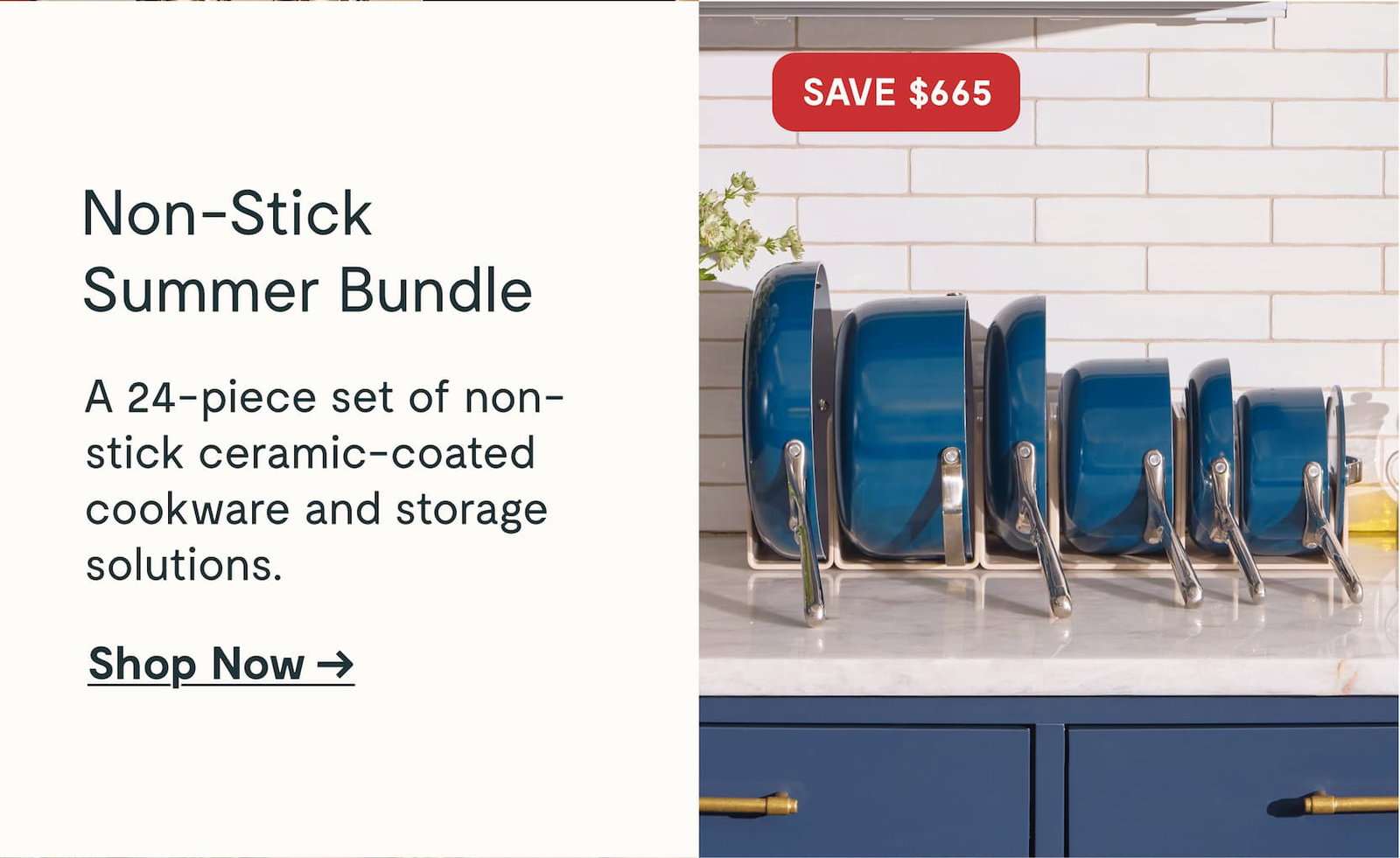 Non-Stick Summer Bundle  A 24-piece set of non-stick ceramic-coated cookware and storage solutions.  Shop Now →  SAVE $665