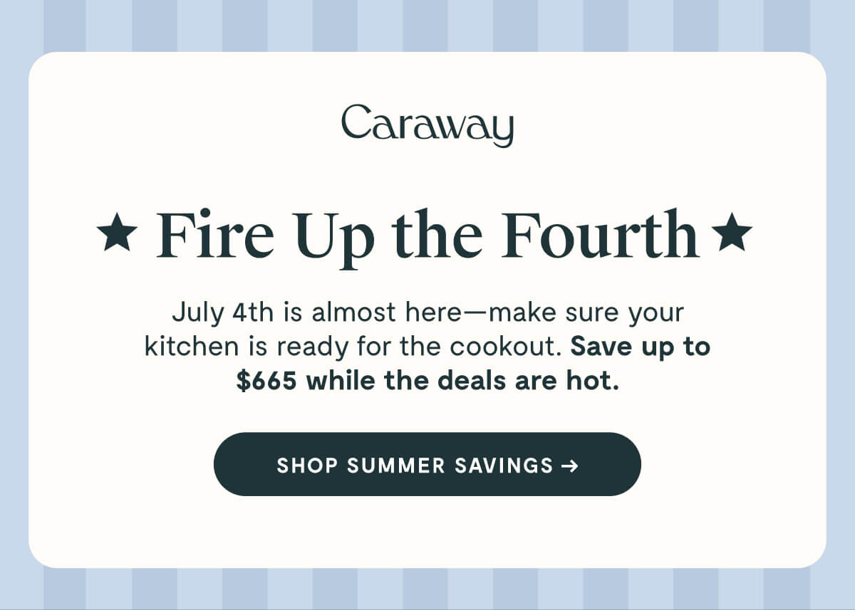 Caraway  ★ Fire Up the Fourth ★  July 4th is almost here—make sure your kitchen is ready for the cookout. Save up to $665 while the deals are hot.  SHOP SUMMER SAVINGS →