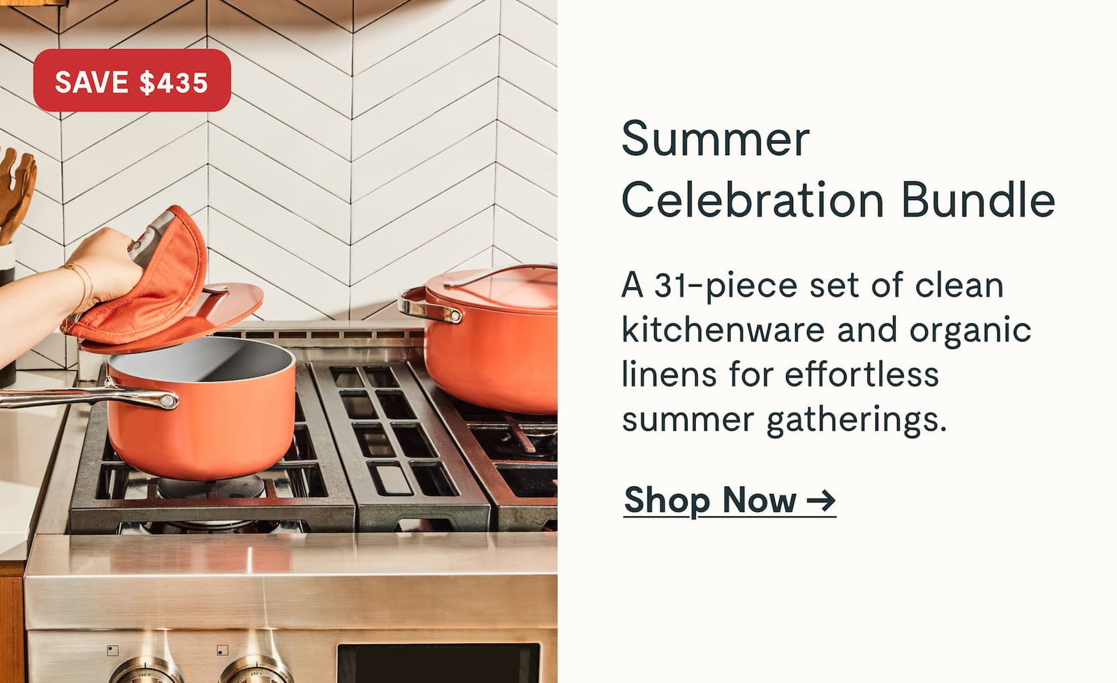 SAVE $435 Summer Celebration Bundle A 31-piece set of clean kitchenware and organic linens for effortless summer gatherings. Shop Now →