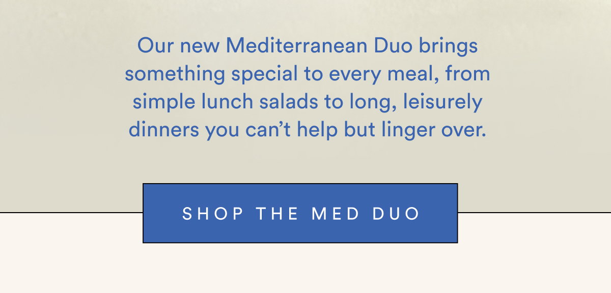 Our new Mediterranean Duo brings something special to every meal, from simple lunch salads to long, leisurely dinners you can't help but linger over. | SHOP MED DUO