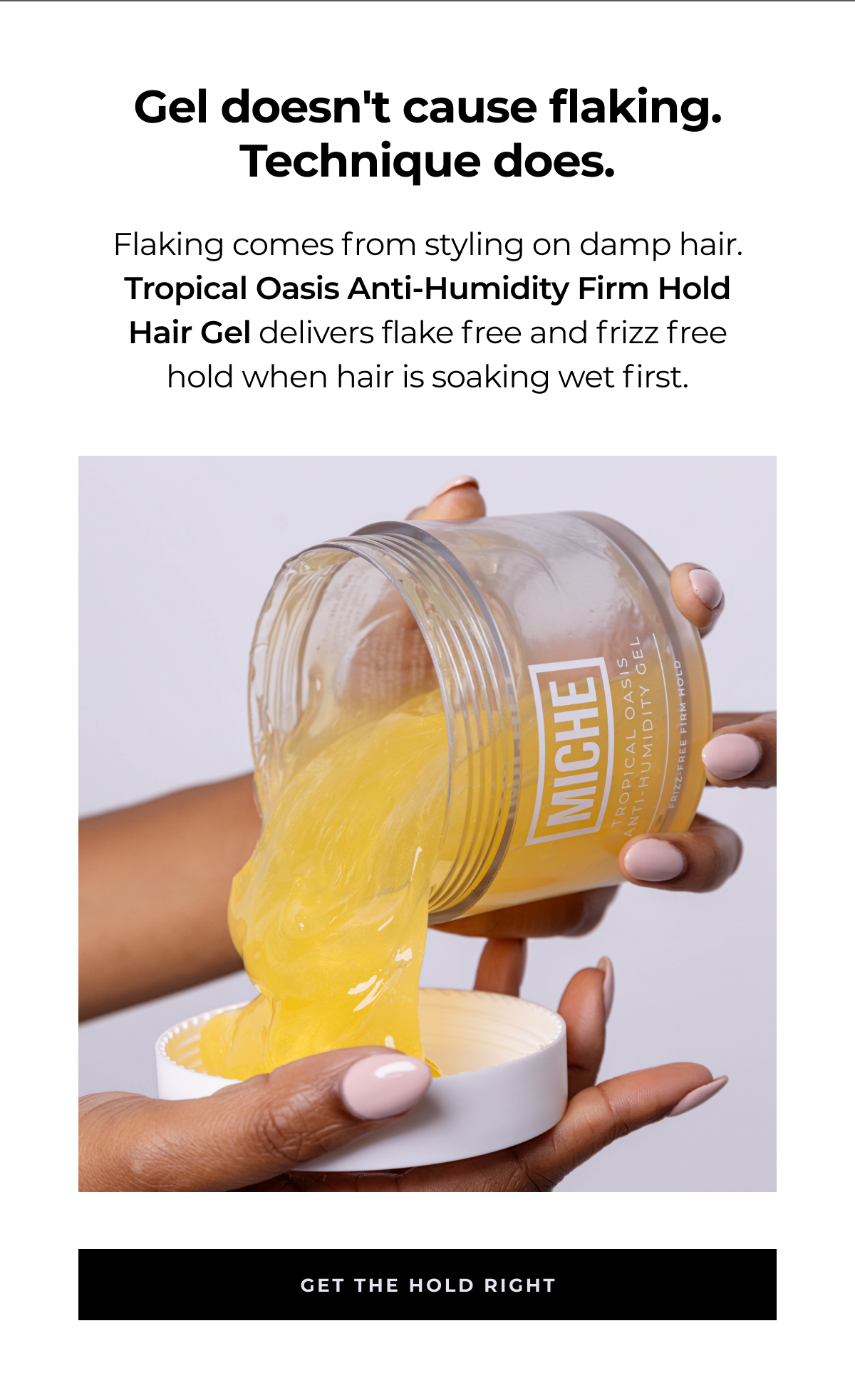 gel doesn't cause flaking. technique does. flaking comes from styling on damp hair. tropical oasis anti-humidity firm hold hair gel delivers flake free and frizz free hold when hair is soaking wet first. get the hold right