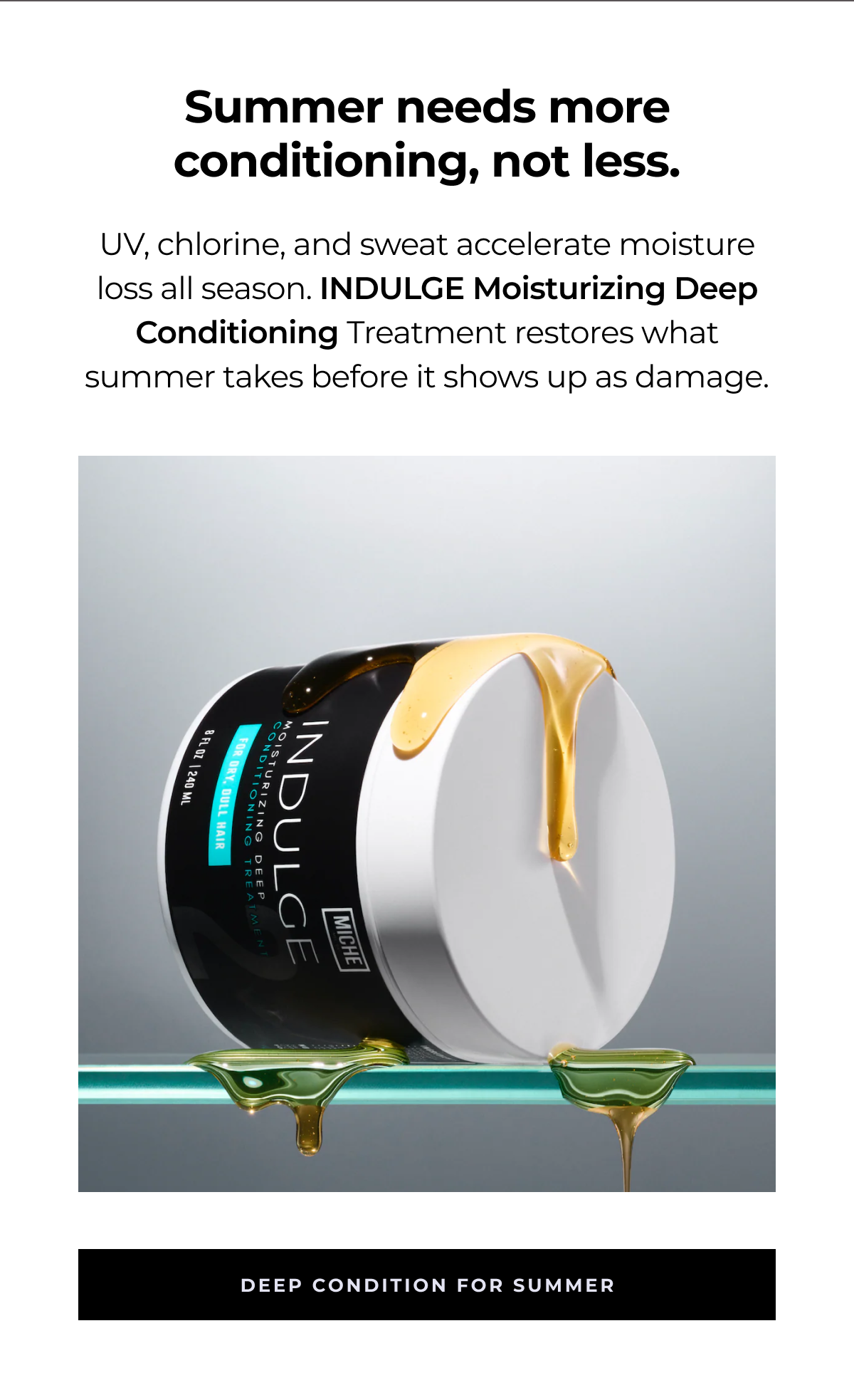 summer needs more conditioning, not less. uv, chlorine, and sweat accelerate moisture loss all season. indulge moisturizing deep conditioning treatment restores what summer takes before it shows up as damage. deep condition for summer
