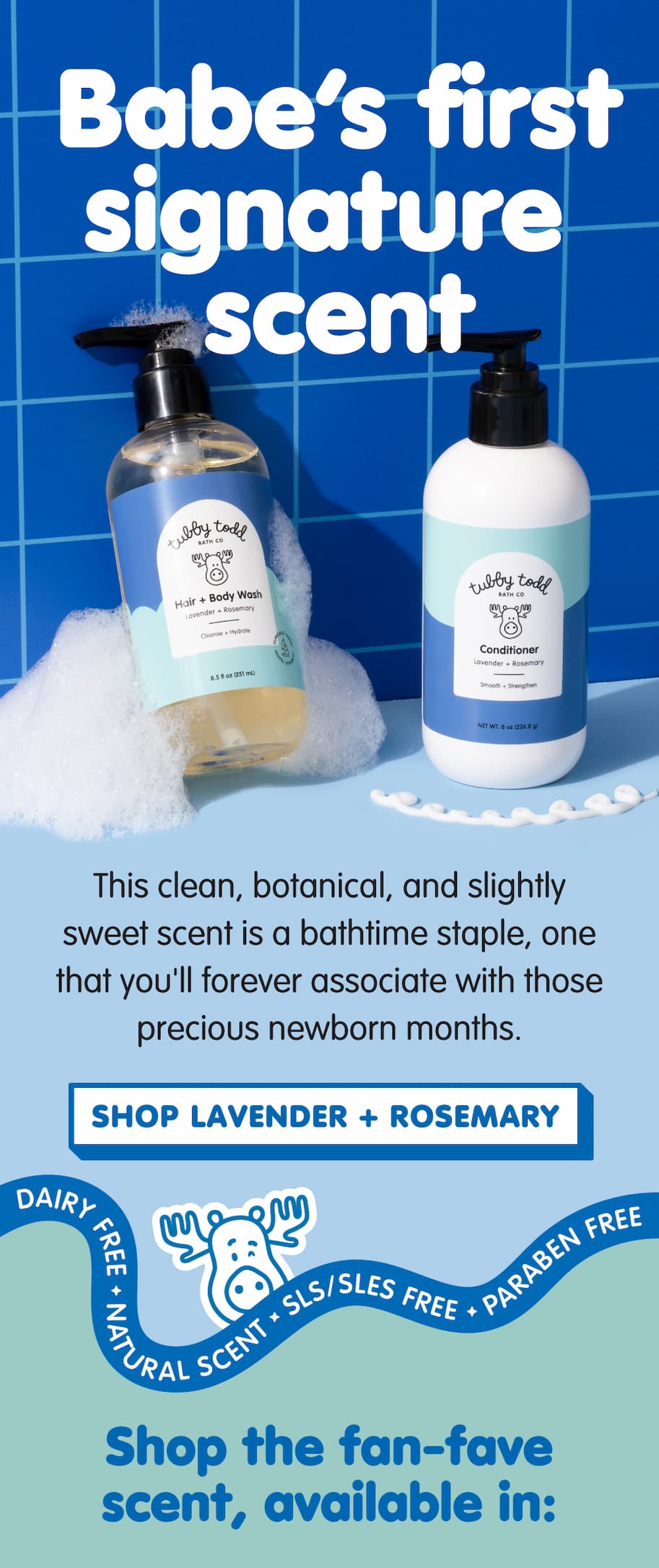 Lavender + Rosemary Hair + Body Wash and Conditioner displayed with bath bubbles, introducing Tubby Todd's signature scent. Clean, botanical, and lightly sweet, it's a nostalgic newborn favorite made with natural scent and free from dairy, SLS/SLES, and parabens. Shop Lavender + Rosemary.