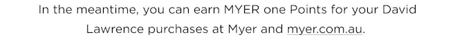 In the meantime, you can earn MYER one points for your David Lawrence purchases at Myer and myer.com.au
