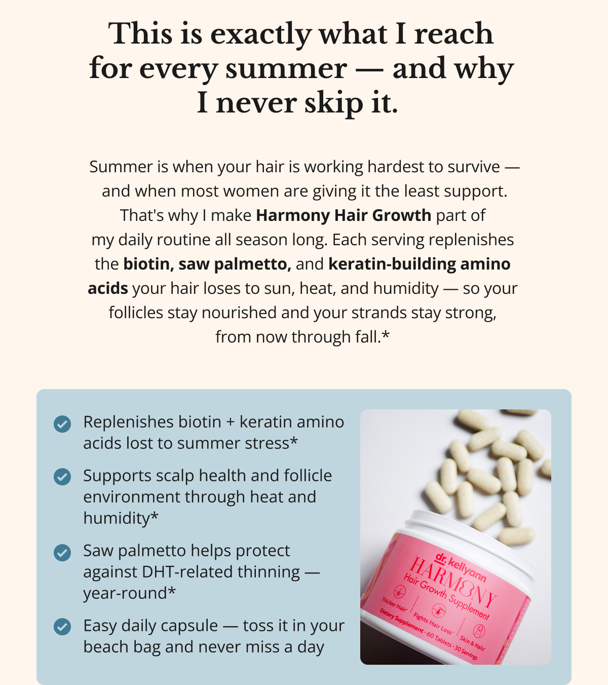 This is exactly what I reach  for every summer — and why  I never skip it.  Summer is when your hair is working hardest to survive — and when most women are giving it the least support. That's why I make Harmony Hair Growth part of  my daily routine all season long. Each serving replenishes  the biotin, saw palmetto, and keratin-building amino  acids your hair loses to sun, heat, and humidity — so your  follicles stay nourished and your strands stay strong,  from now through fall.* Replenishes biotin + keratin amino acids lost to summer stress*  Supports scalp health and follicle environment through heat and humidity*  Saw palmetto helps protect against DHT-related thinning — year-round*  Easy daily capsule — toss it in your beach bag and never miss a day