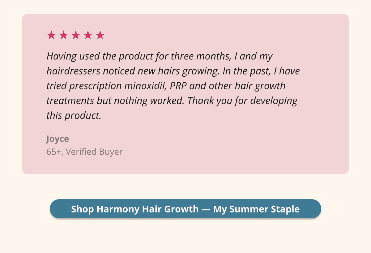 Having used the product for three months, I and my hairdressers noticed new hairs growing. In the past, I have tried prescription minoxidil, PRP and other hair growth treatments but nothing worked. Thank you for developing this product.Shop Harmony Hair Growth — My Summer Staple