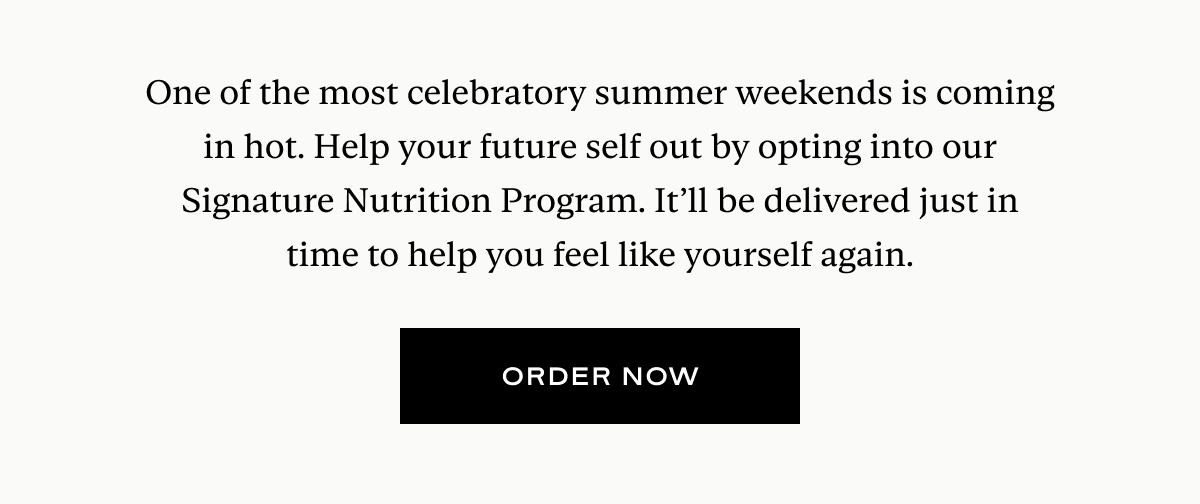 One of the most celebratory summer weekends is coming in hot. Help your future self out by opting into our Signature Nutrition Program. It’ll be delivered just in time to help you feel like yourself again.