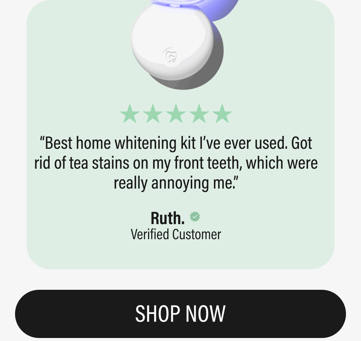 ⭐️⭐️⭐️⭐️⭐️ Best home whitening kit I’ve ever used. Got rid of tea stains on my front teeth, which were really annoying me.  Ruth. Verified | SHOP NOW