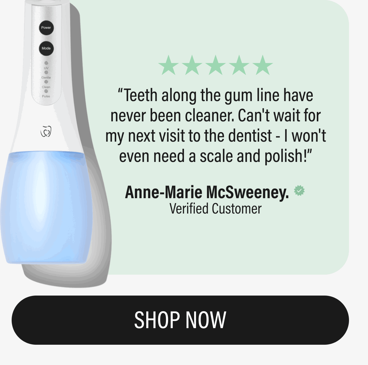 ⭐️⭐️⭐️⭐️⭐️  Teeth along the gum line have never been cleaner. Can't wait for my next visit to the dentist - I won't even need a scale and polish! Anne-Marie McSweeney. Verified | SHOP NOW