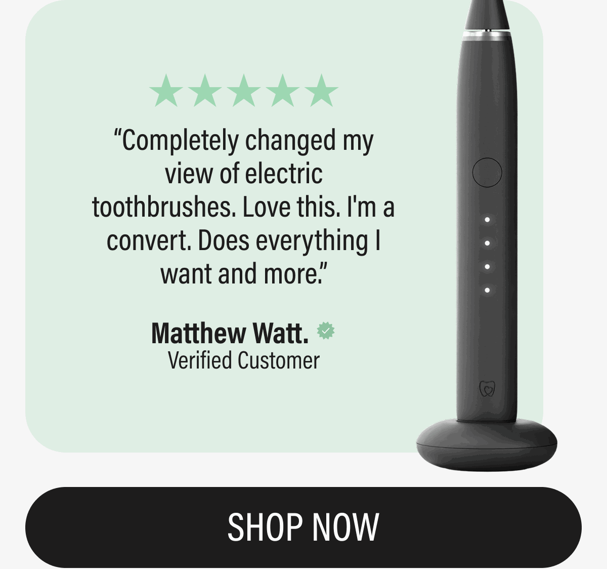 ⭐️⭐️⭐️⭐️⭐️ Completely changed my view of electric toothbrushes. Love this. I'm a convert. Does everything I want and more.  Matthew Watt. Verified | SHOP NOW