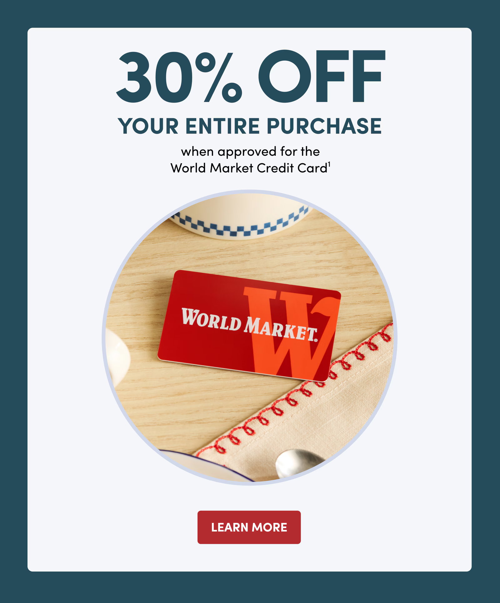 30% OFF YOUR ENTIRE PURCHASE when approved for the World Market Credit Card1 Learn More
