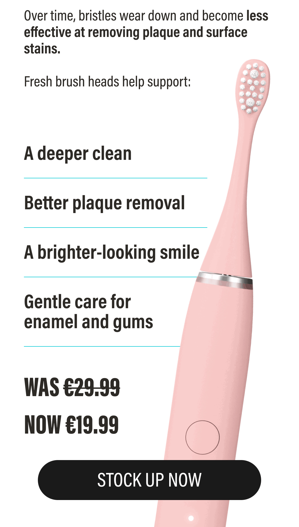 Over time, bristles wear down and become less effective at removing plaque and surface stains.  | STOCK UP NOW