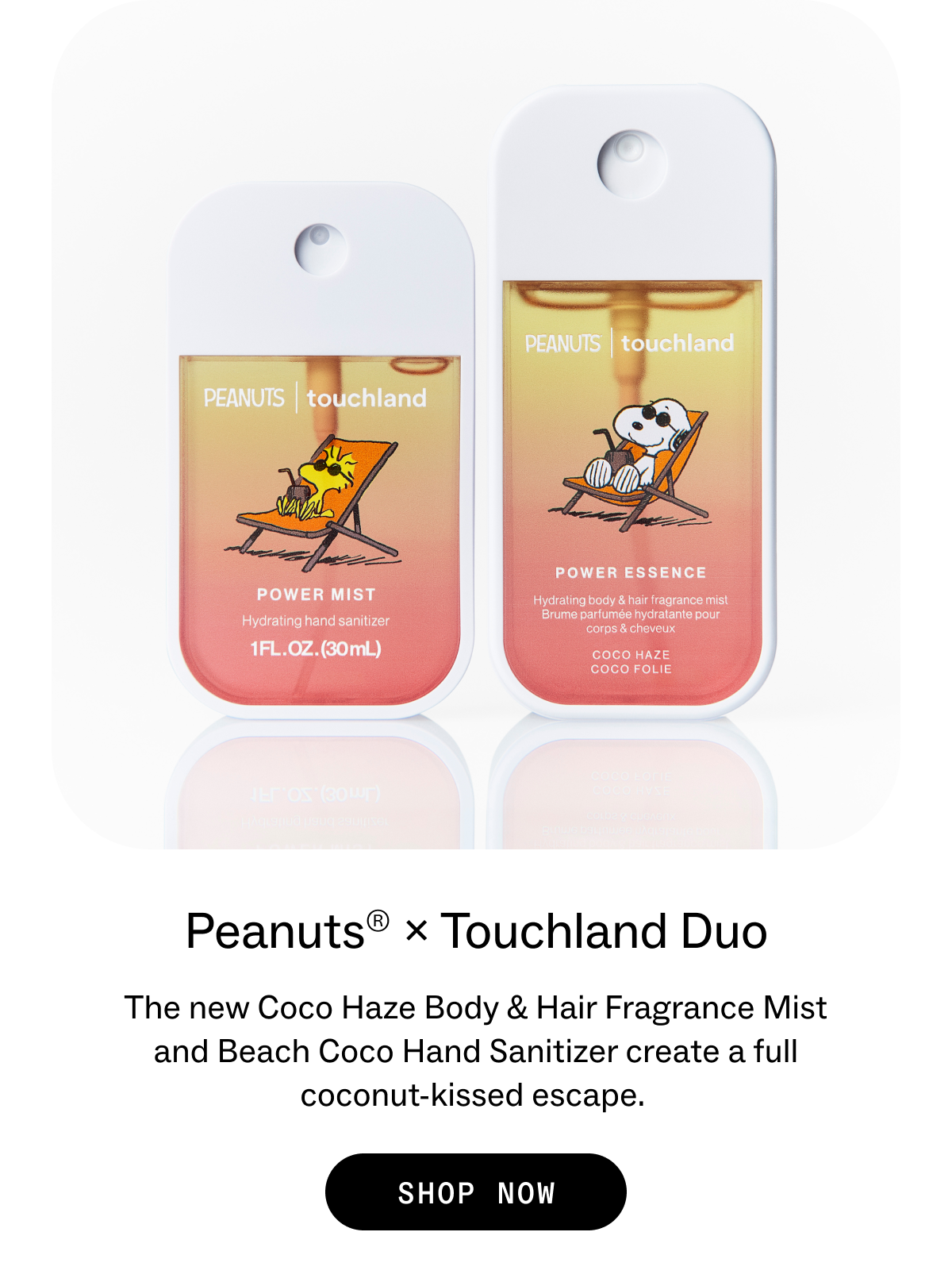 Peanuts® × Touchland Duo A full coconut-kissed escape, from head to toe. SHOP NOW