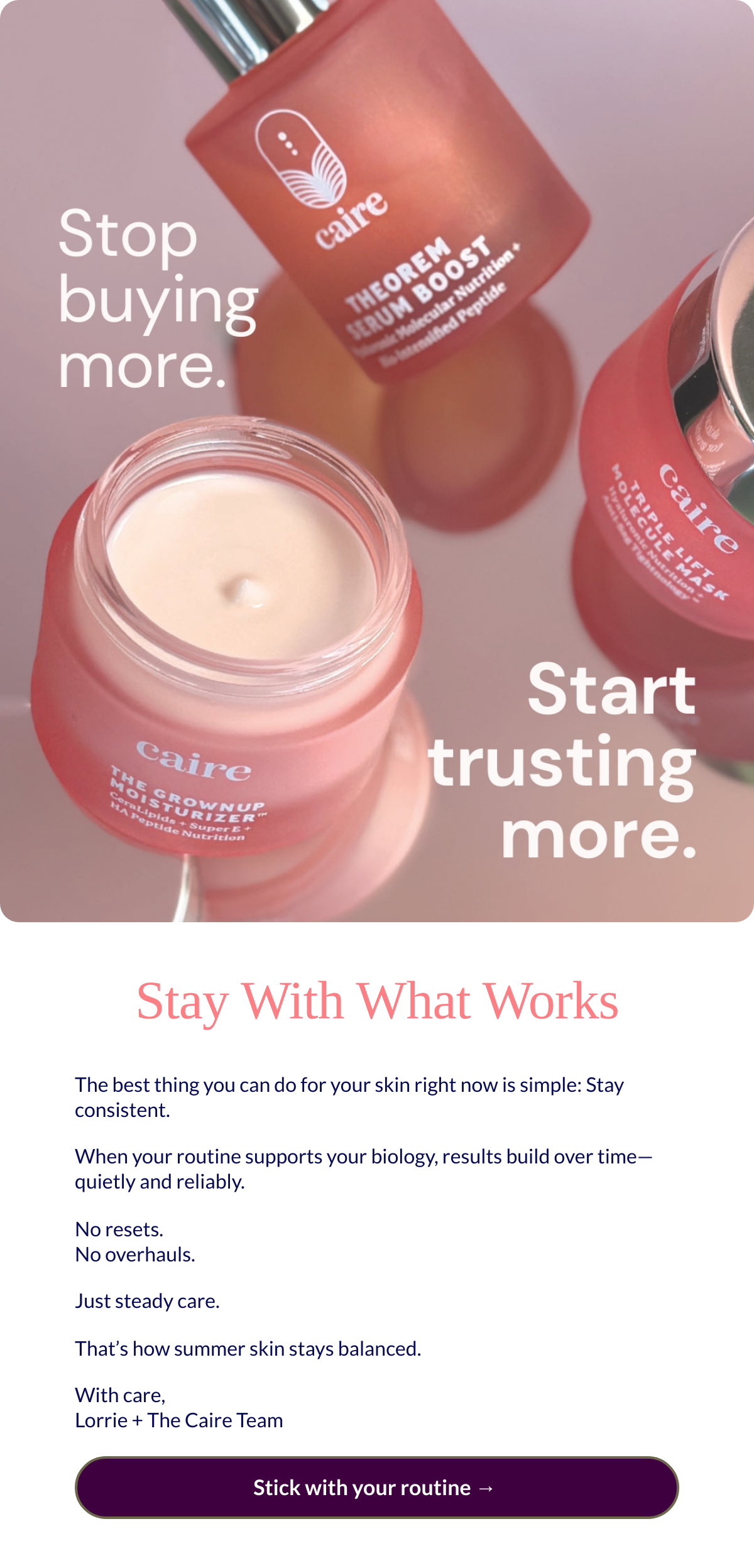  Stay With What Works
 The best thing you can do for your skin right now is simple: Stay consistent.When your routine supports your biology, results build over time—quietly and reliably.No resets. No overhauls.Just steady care.That’s how summer skin stays balanced. With care,Lorrie + The Caire Team Stick with your routine →nbsp;