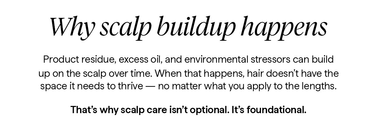 Product residue, excess oil, and environmental stressors can build up on the scalp over time. When that happens, hair doesn’t have the space it needs to thrive — no matter what you apply to the lengths.