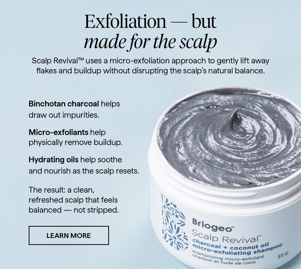 Scalp Revival™ uses a micro‑exfoliation approach to gently lift away flakes and buildup without disrupting the scalp’s natural balance.   Binchotan charcoal helps draw out impurities.  Micro‑exfoliants help physically remove buildup.  Hydrating oils help soothe and nourish as the scalp resets.   The result: a clean, refreshed scalp that feels balanced — not stripped. 