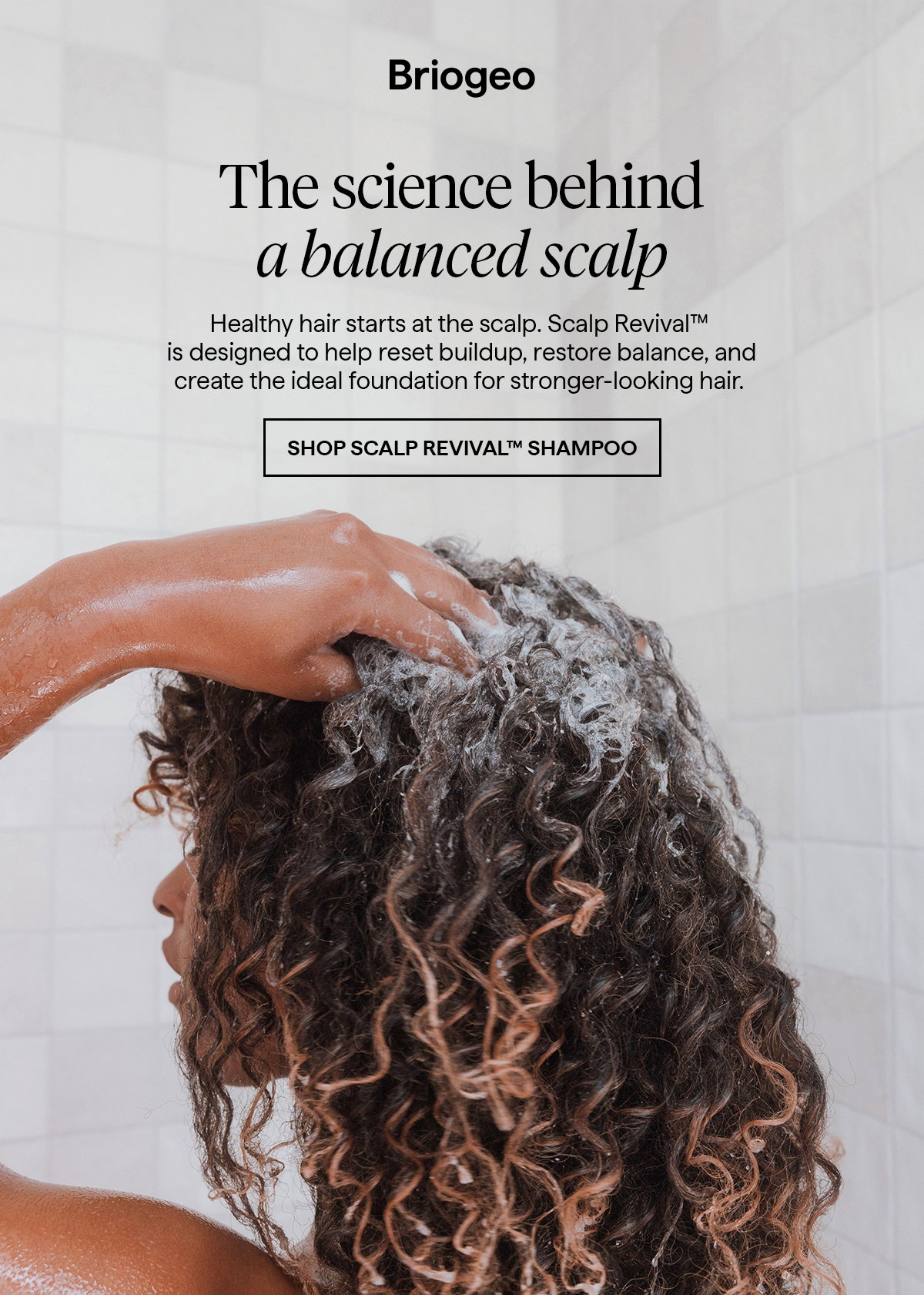  Healthy hair starts at the scalp. Scalp Revival™ is designed to help reset buildup, restore balance, and create the ideal foundation for stronger‑looking hair.