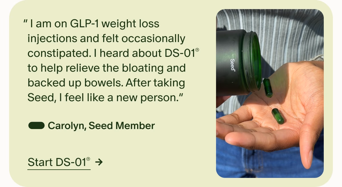 “ I am on GLP-1 weight loss injections and felt occasionally constipated. I heard about DS-01® to help relieve the bloating and backed up bowels. After taking Seed, I feel like a new person.” — Carolyn, Seed Member | Start DS-01®