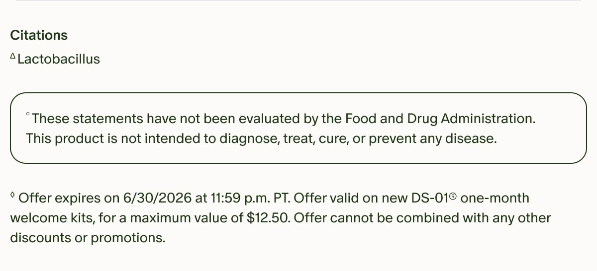 Citations | ΔLactobacillus | °These statements have not been evaluated by the Food and Drug Administration. This product is not intended to diagnose, treat, cure, or prevent any disease. | ◊Offer expires on 6/30/2026 at 11:59 p.m. PT. Offer valid on new DS-01® one-month welcome kits, for a maximum value of $12.50. Offer cannot be combined with any other discounts or promotions.