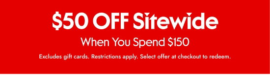 50 dollars OFF Sitewide When You Spend 150 dollars. Excludes gift cards. Restrictions apply. Select offer at checkout to redeem.