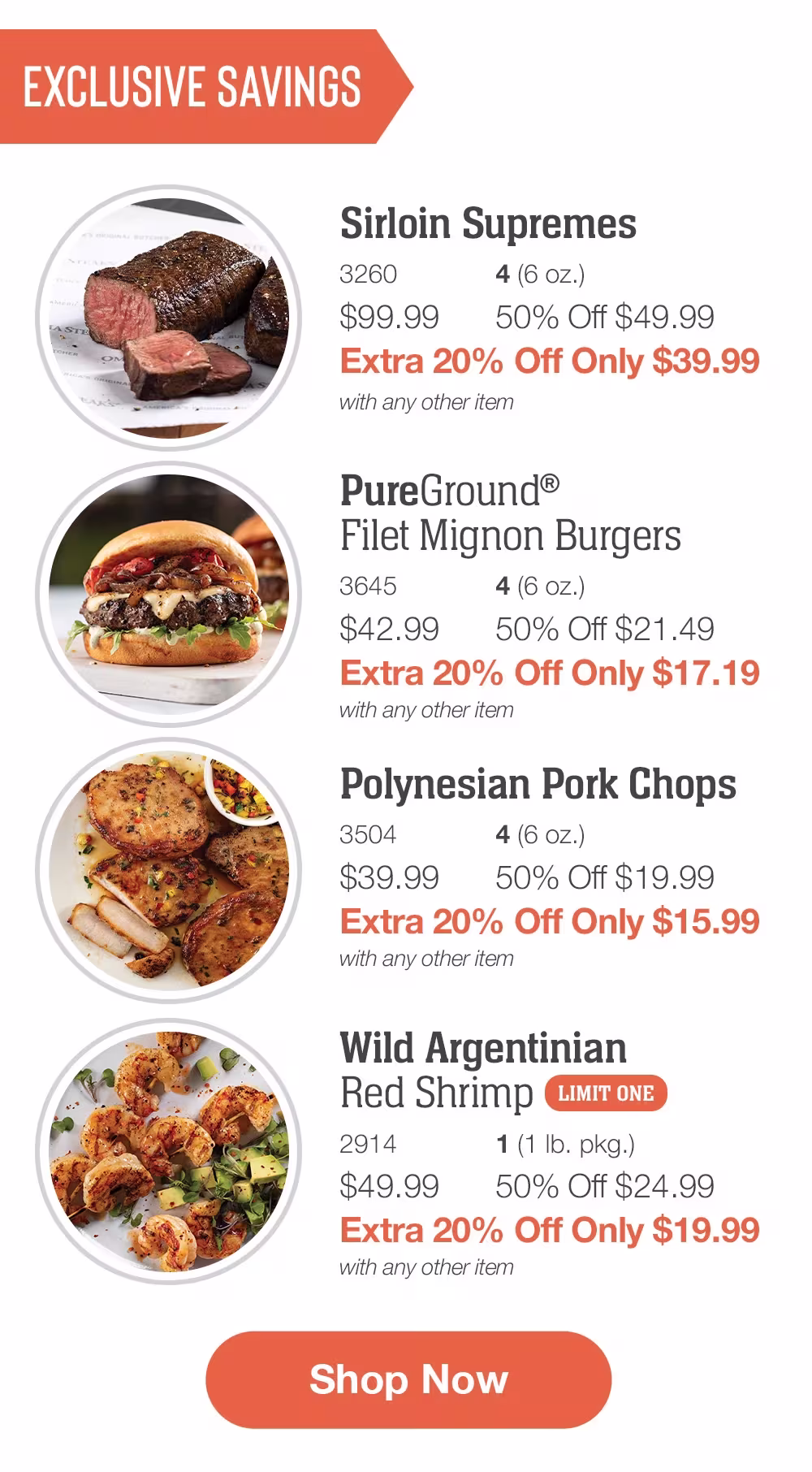 Exclusive Savings

Sirloin Supremes _
3260	4 (6 oz.)
$99.99	50% Off $49.99_
Extra 20% Off Only $39.99
with any other item


PureGround®_Filet Mignon Burgers_
3645	4 (6 oz.)
$42.99	50% Off $21.49_
Extra 20% Off Only $17.19
with any other item

Polynesian Pork Chops_
3504	4 (6 oz.)
$39.99	50% Off $19.99_
Extra 20% Off Only $15.99
with any other item

Wild Argentinian _Red Shrimp_ | LIMIT ONE
2914	1 (1 lb. pkg.)
$49.99	50% Off $24.99_
Extra 20% Off Only $19.99
with any other item

SHOP NOW
