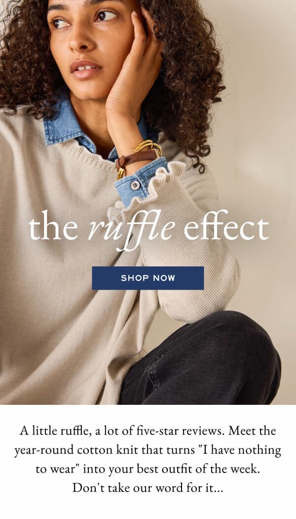 The ruffle effect - Shop now - A little ruffle, a lot of five-star reviews. Meet the year-round cotton knit that turns "I have nothing to wear" into your best outfit of the week. Don't take our word for it... - Woman wearing beige sweater with ruffle detail.