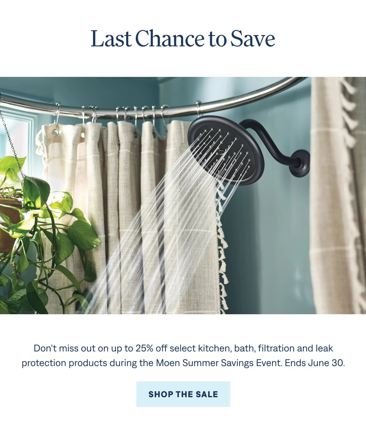 Last chance Don't miss out on up to 25% off select kitchen, bath, filtration, and leak protection products during the Moen Summer Savings Event. Ends June 30. Shop the Sale