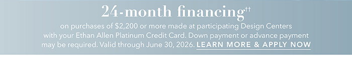 24-month financing†† with the Ethan Allen Platinum Credit Card. Select to learn more and apply.