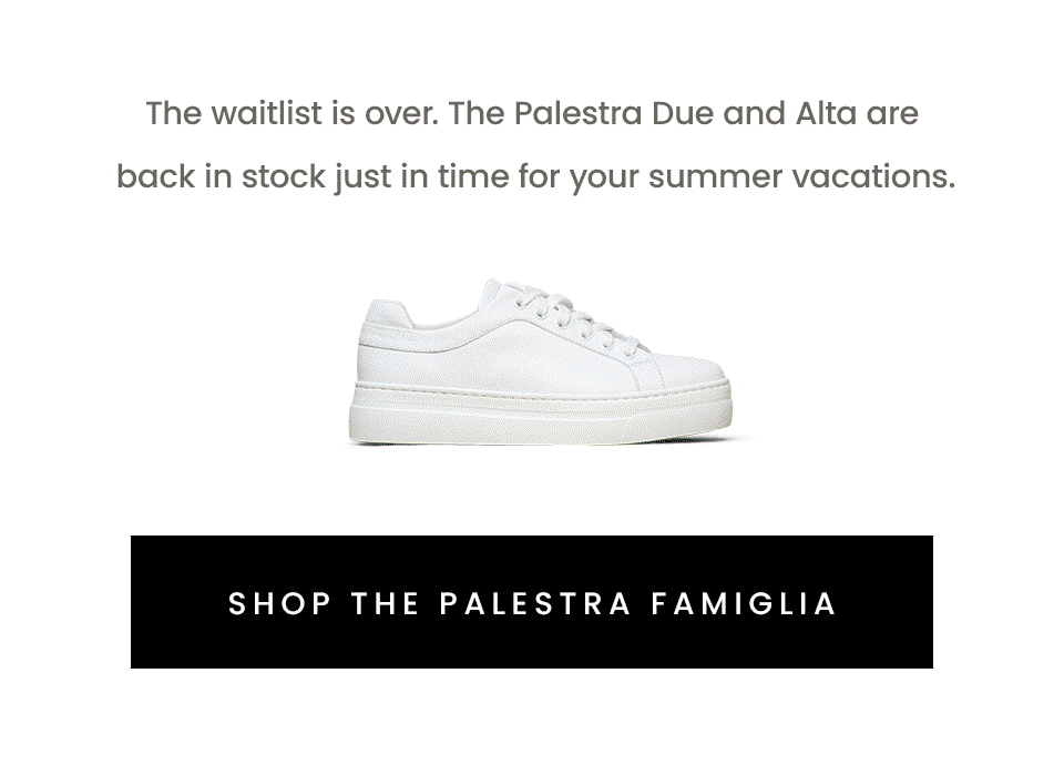 The waitlist is over. The Palestra Due and Alta are back in stock just in time for your summer vacations. < Shop The Palestra Famiglia > 