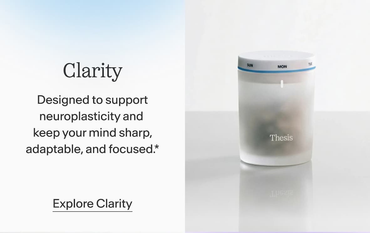 Clarity Designed to support neuroplasticity and keep your mind sharp, adaptable, and focused.*  Explore Clarity