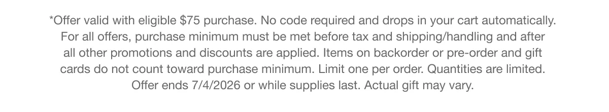 *Offer valid with eligible $75 purchase. No code required and drops in your cart automatically. For all offers, purchase minimum must be met before tax and shipping/handling and after all other promotions and discounts are applied. Items on backorder or pre-order and gift cards do not count toward purchase minimum. Limit one per order. Quantities are limited. Offer ends 7/4/2026 or while supplies last. Actual gift may vary.