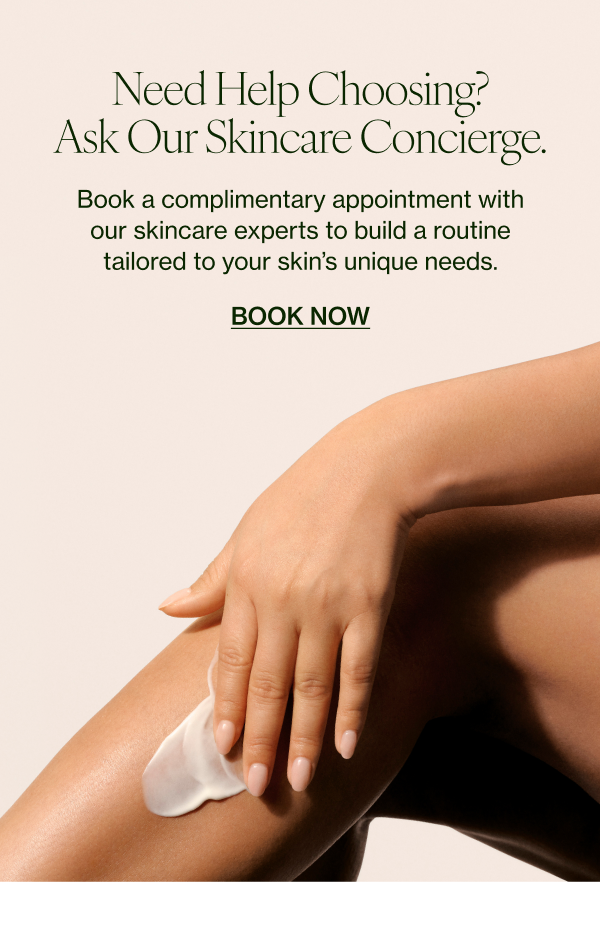 eed Help Choosing? Ask Our Skincare Concierge. Book a complimentary appointment with our skincare experts to build a routine tailored to your skin’s unique needs