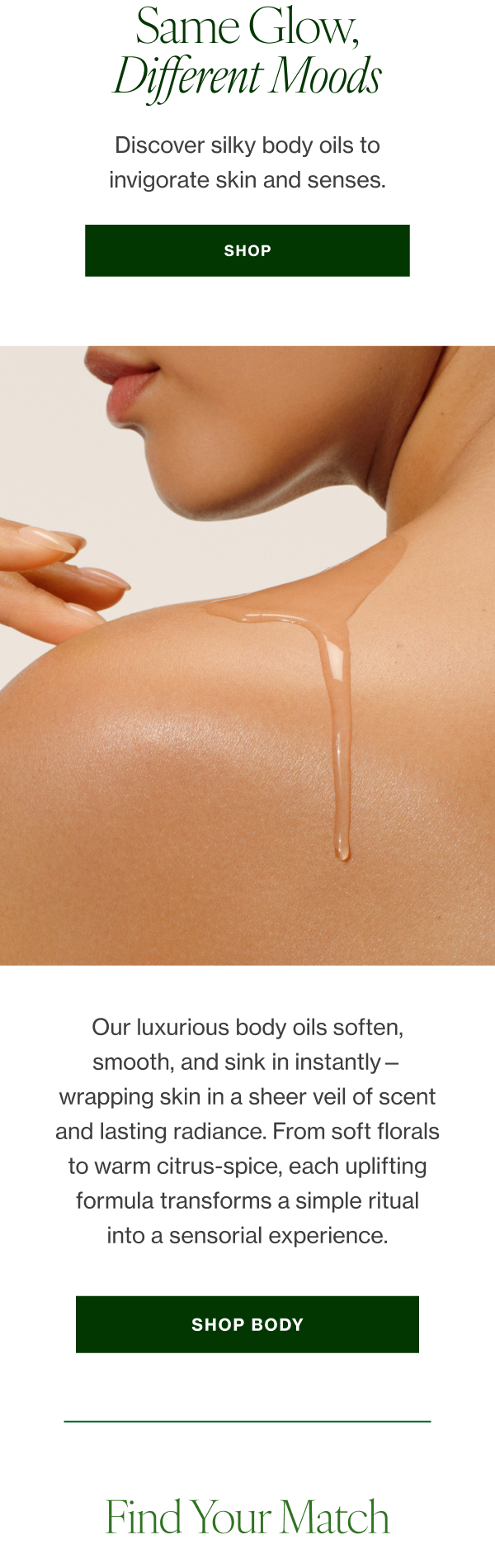 Our luxurious body oils soften, smooth, and sink in instantly—wrapping skin in a sheer veil of scent and lasting radiance. From soft florals to warm citrus-spice, each uplifting formula transforms a simple ritual into a sensorial experience. 