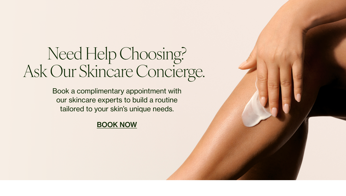 eed Help Choosing? Ask Our Skincare Concierge.    Book a complimentary appointment with our skincare experts to build a routine tailored to your skin’s unique needs