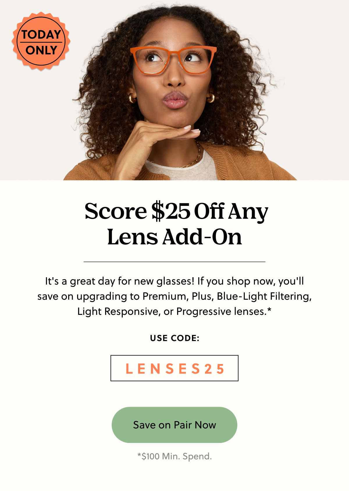 Today Only |  Score $25 Off Any Lens Add-On - It's a great day for new glasses! If you shop now, you'll save on upgrading to Premium, Plus, Blue-Light Filtering, Light Responsive, or Progressive lenses.* | Use Code: LENSES25 | Save on Pair Now | *100 Min. Spend