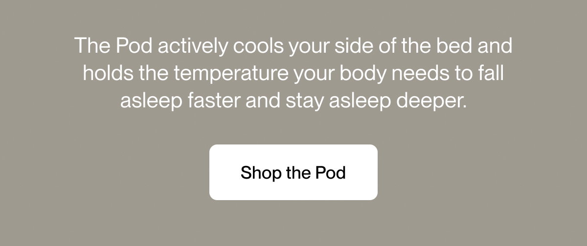 The Pod actively cools your side of the bed and holds the temperature your body needs to fall asleep faster and stay asleep deeper.