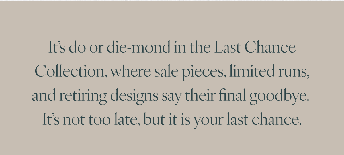 It’s do or die-mond in the Last Chance Collection, where sale pieces, limited runs, and retiring designs say their final goodbye. It’s not too late, but it is your last chance.