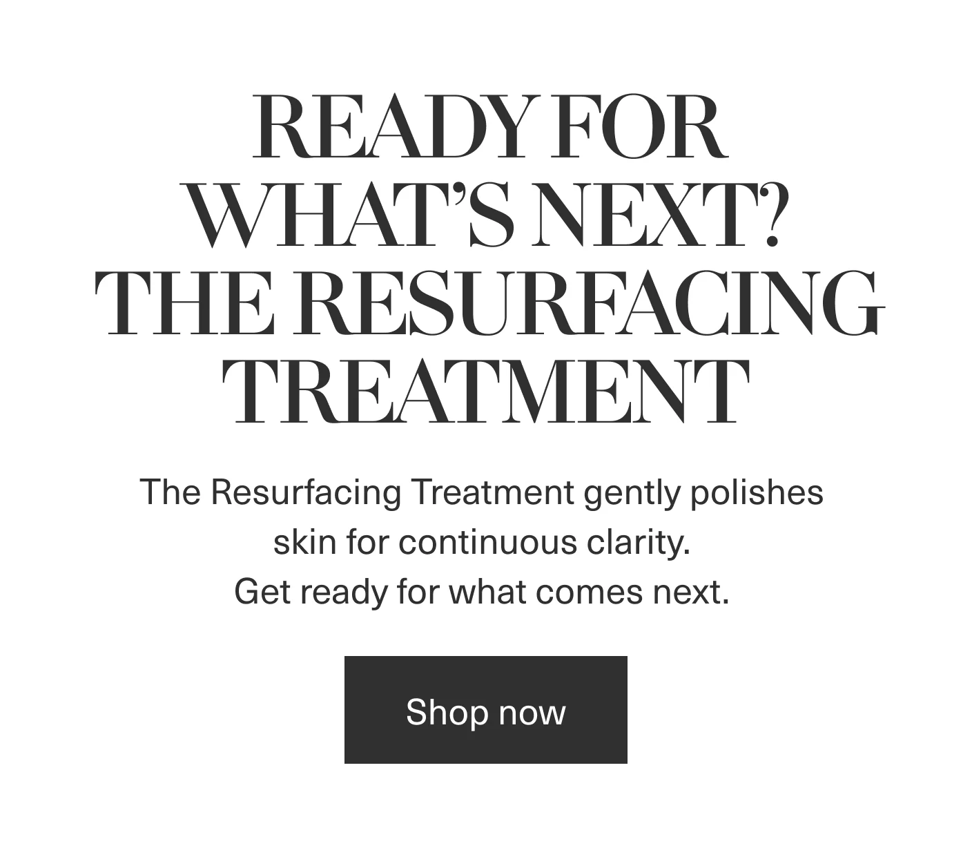 READY FOR WHAT'S NEXT? THE RESURFACING TREATMENT | Shop now