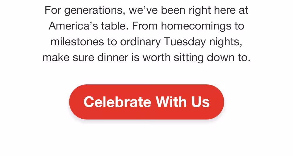 For generations, we've been right here at America's table. From homecomings to milestones to ordinary Tuesday nights, make sure dinner is worth sitting down to.
Celebrate With Us
