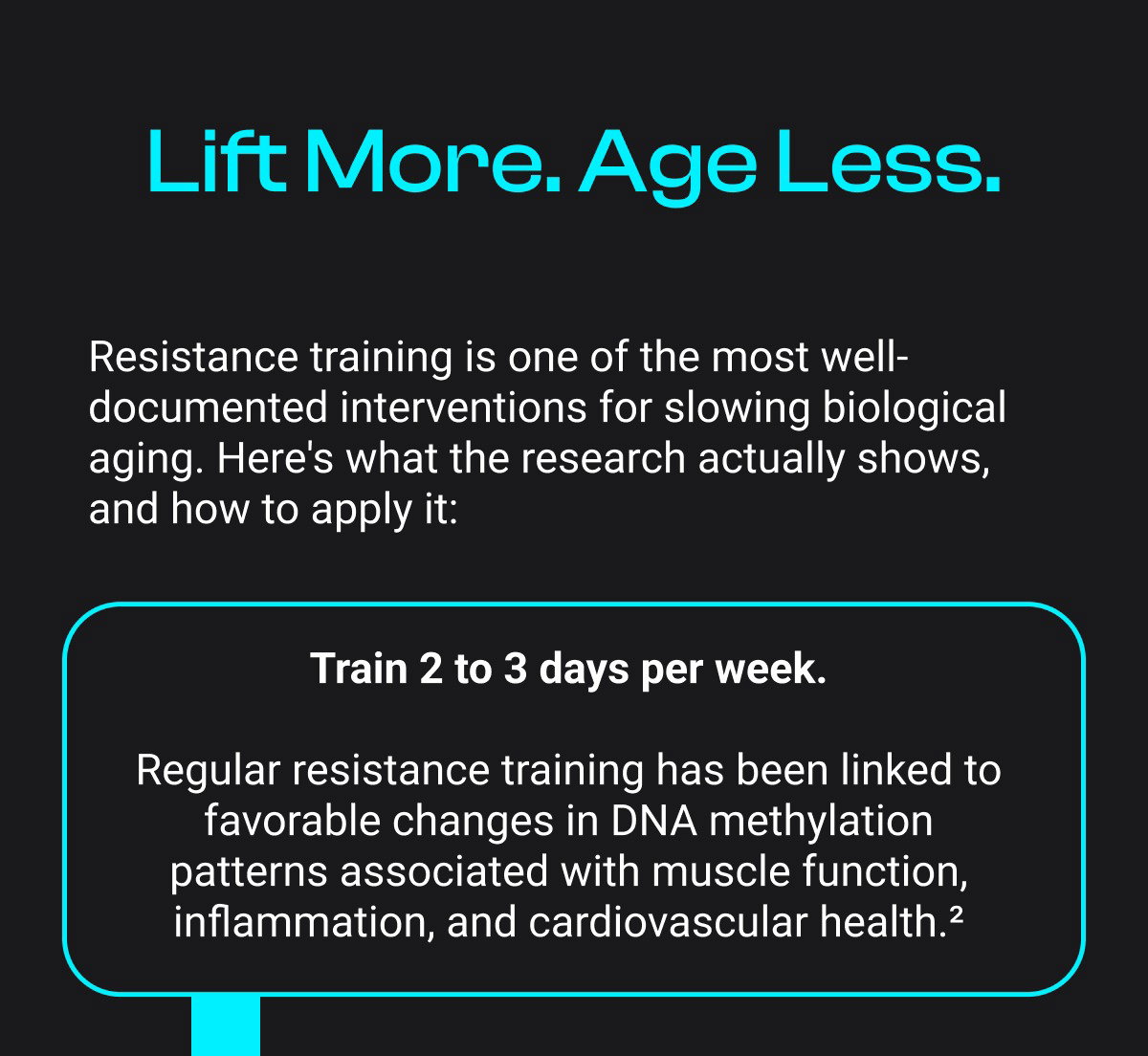 Lift More. Age Less. Resistance training is one of the most well-documented interventions for slowing biological aging. Here's what the research actually shows, and how to apply it: Train 2 to 3 days per week. Regular resistance training has been linked to favorable changes in DNA methylation patterns associated with muscle function, inflammation, and cardiovascular health.²
