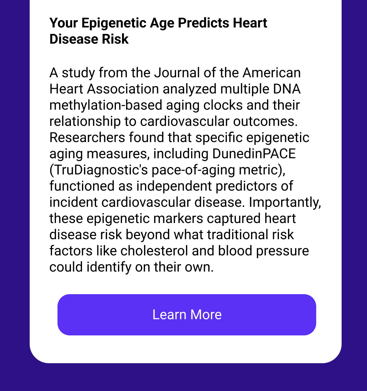 Your Epigenetic Age Predicts Heart Disease Risk A study from the Journal of the American Heart Association analyzed multiple DNA methylation-based aging clocks and their relationship to cardiovascular outcomes. Researchers found that specific epigenetic aging measures, including DunedinPACE (TruDiagnostic's pace-of-aging metric), functioned as independent predictors of incident cardiovascular disease. Importantly, these epigenetic markers captured heart disease risk beyond what traditional risk factors like cholesterol and blood pressure could identify on their own. [LEARN MORE]