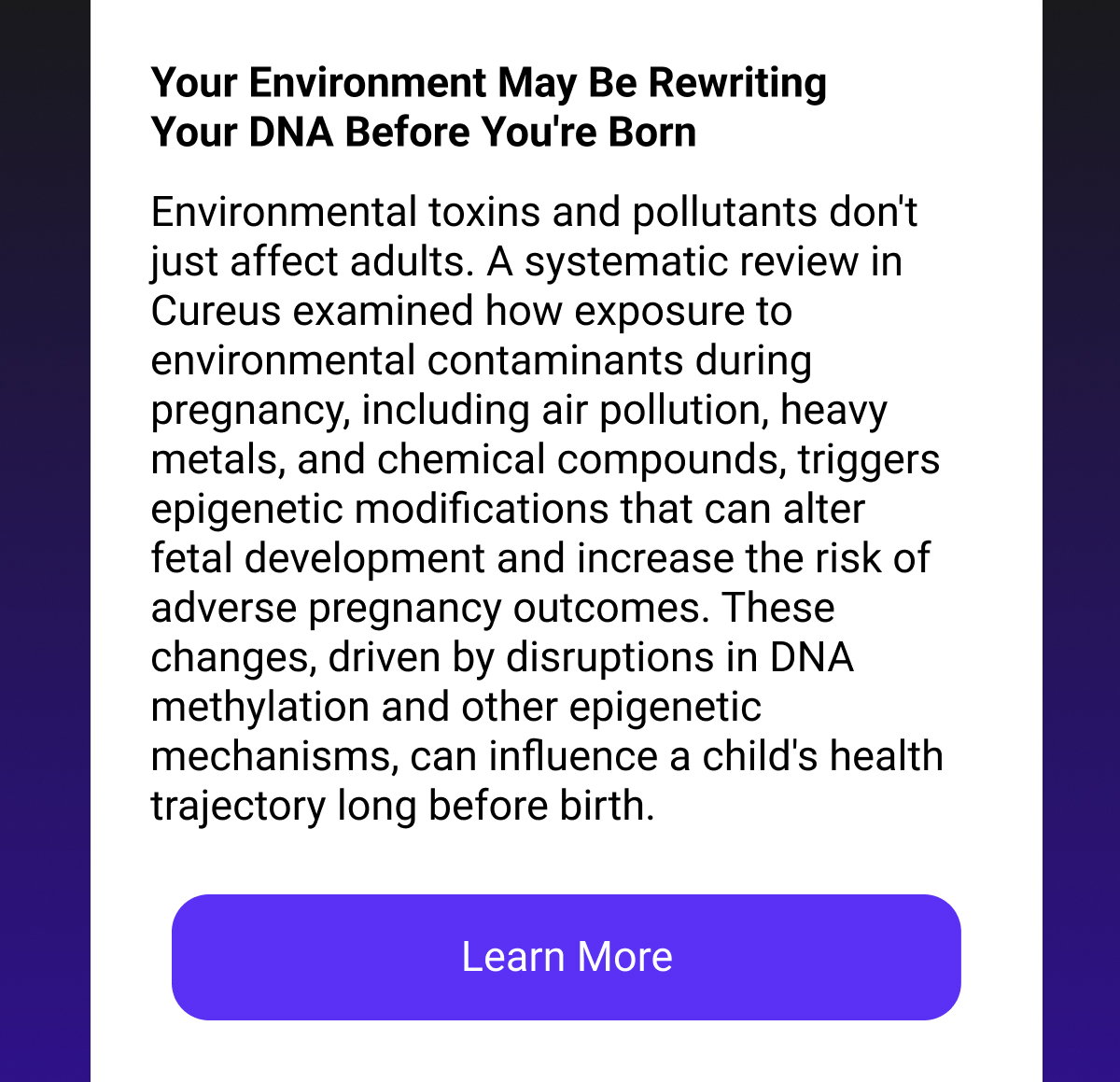 Your Environment May Be Rewriting Your DNA Before You're Born Environmental toxins and pollutants don't just affect adults. A systematic review in Cureus examined how exposure to environmental contaminants during pregnancy, including air pollution, heavy metals, and chemical compounds, triggers epigenetic modifications that can alter fetal development and increase the risk of adverse pregnancy outcomes. These changes, driven by disruptions in DNA methylation and other epigenetic mechanisms, can influence a child's health trajectory long before birth. [LEARN MORE]