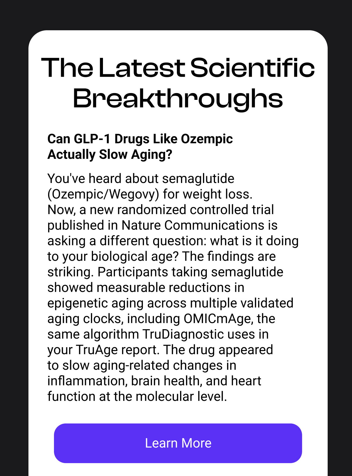 The Latest Scientific Breakthroughs Can GLP-1 Drugs Like Ozempic Actually Slow Aging? You've heard about semaglutide (Ozempic/Wegovy) for weight loss. Now, a new randomized controlled trial published in Nature Communications is asking a different question: what is it doing to your biological age? The findings are striking. Participants taking semaglutide showed measurable reductions in epigenetic aging across multiple validated aging clocks, including OMICmAge, the same algorithm TruDiagnostic uses in your TruAge report. The drug appeared to slow aging-related changes in inflammation, brain health, and heart function at the molecular level. [LEARN MORE]